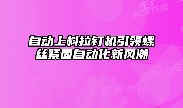 自動上料拉釘機引領螺絲緊固自動化新風潮